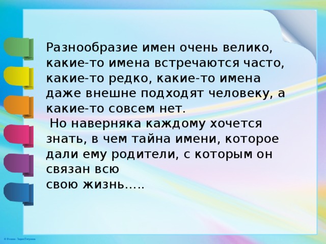 Разнообразие имен очень велико, какие-то имена встречаются часто, какие-то редко, какие-то имена даже внешне подходят человеку, а какие-то совсем нет.  Но наверняка каждому хочется знать, в чем тайна имени, которое дали ему родители, с которым он связан всю свою жизнь….. 