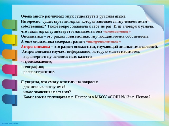 Очень много различных наук существует в русском языке. Интересно, существует ли наука, которая занимается изучением имен собственных? Такой вопрос задавала я себе не раз. И из словаря я узнала, что такая наука существует и называется она « ономастика ». Ономастика – это раздел лингвистики, изучающий имена собственные. А ещё ономастика содержит раздел « антропонимика ». Антропонимика – это раздел ономастики, изучающий личные имена людей.  Антропонимика изучает информацию, которую может нести имя: - характеристику человеческих качеств; - происхождение; - географию; - распространение. Я уверена, что смогу ответить на вопросы: - для чего человеку имя? - какое значения несет имя? - Какие имена популярны в г. Пскове и в МБОУ «СОШ №13» г. Пскова? 