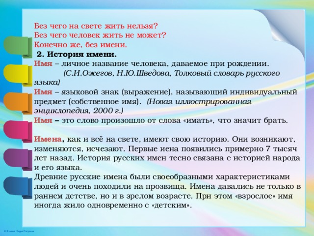 Без чего на свете жить нельзя? Без чего человек жить не может? Конечно же, без имени.   2. История имени. Имя  – личное название человека, даваемое при рождении.   (С.И.Ожегов, Н.Ю.Шведова, Толковый словарь русского языка) Имя – языковой знак (выражение), называющий индивидуальный предмет (собственное имя). (Новая иллюстрированная энциклопедия, 2000 г.) Имя – это слово произошло от слова «имать», что значит брать.   Имена , как и всё на свете, имеют свою историю. Они возникают, изменяются, исчезают. Первые иена появились примерно 7 тысяч лет назад. История русских имен тесно связана с историей народа и его языка. Древние русские имена были своеобразными характеристиками людей и очень походили на прозвища. Имена давались не только в раннем детстве, но и в зрелом возрасте. При этом «взрослое» имя иногда жило одновременно с «детским». 