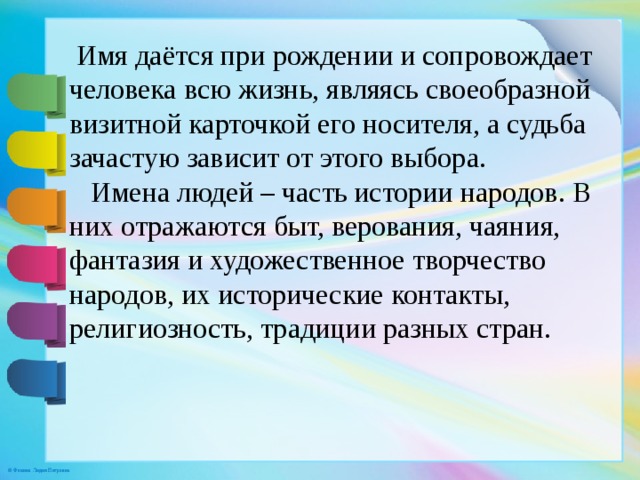  Имя даётся при рождении и сопровождает человека всю жизнь, являясь своеобразной визитной карточкой его носителя, а судьба зачастую зависит от этого выбора.  Имена людей – часть истории народов. В них отражаются быт, верования, чаяния, фантазия и художественное творчество народов, их исторические контакты, религиозность, традиции разных стран. 