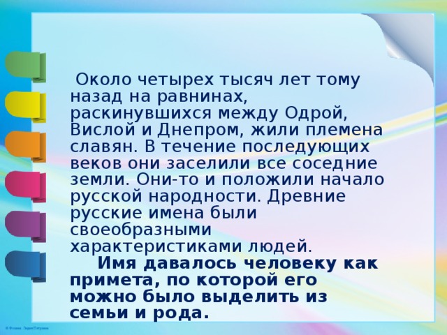  Около четырех тысяч лет тому назад на равнинах, раскинувшихся между Одрой, Вислой и Днепром, жили племена славян. В течение последующих веков они заселили все соседние земли. Они-то и положили начало русской народности. Древние русские имена были своеобразными характеристиками людей.  Имя давалось человеку как примета, по которой его можно было выделить из семьи и рода. 