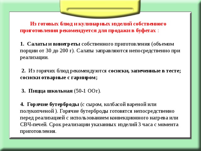  Из готовых блюд и кулинарных изделий собственного приготовления рекомендуется для продажи в буфетах : 1.  Салаты и винегреты собственного приготовления (объемом порции от 30 до 200 г). Салаты заправляются непосредственно при реализации.   2. Из горячих блюд рекомендуются сосиски, запеченные в тесте; сосиски отварные с гарниром;  3.  Пицца школьная (50-1 ООг). 4. Горячие бутерброды (с сыром, колбасой вареной или полукопченой ). Горячие бутерброды готовятся непосредственно перед реализацией с использованием конвекционного нагрева или СВЧ-печей. Срок реализации указанных изделий 3 часа с момента приготовления. 