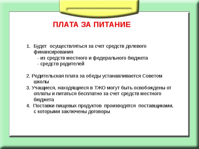  ПЛАТА ЗА ПИТАНИЕ Будет осуществляться за счет средств долевого финансирования  - из средств местного и федерального бюджета  - средств родителей 2. Родительская плата за обеды устанавливается Советом школы 3. Учащиеся, находящиеся в ТЖО могут быть освобождены от оплаты и питаться бесплатно за счет средств местного бюджета 4. Поставки пищевых продуктов производятся поставщиками, с которыми заключены договоры 