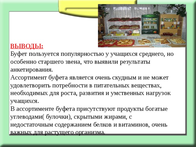 ВЫВОДЫ: Буфет пользуется популярностью у учащихся среднего, но особенно старшего звена, что выявили результаты анкетирования. Ассортимент буфета является очень скудным и не может удовлетворить потребности в питательных веществах, необходимых для роста, развития и умственных нагрузок учащихся. В ассортименте буфета присутствуют продукты богатые углеводами( булочки), скрытыми жирами, с недостаточным содержанием белков и витаминов, очень важных для растущего организма. 