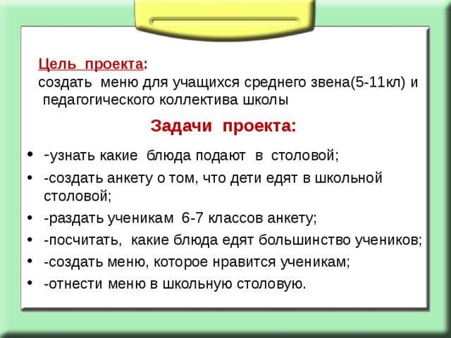 Цель проекта :  создать меню для учащихся среднего звена(5-11кл) и педагогического коллектива школы  Задачи проекта:   - узнать какие блюда подают в столовой; -создать анкету о том, что дети едят в школьной столовой; -раздать ученикам 6-7 классов анкету; -посчитать, какие блюда едят большинство учеников; -создать меню, которое нравится ученикам; -отнести меню в школьную столовую.  