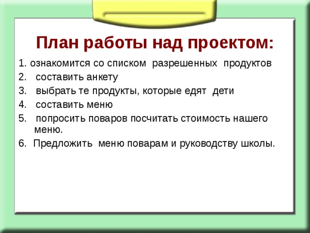 План работы над проектом:   1. ознакомится со списком разрешенных продуктов 2. составить анкету 3. выбрать те продукты, которые едят дети 4. составить меню 5. попросить поваров посчитать стоимость нашего меню. 6. Предложить меню поварам и руководству школы. 