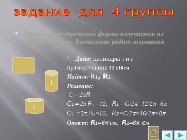 Трубка, цилиндрической формы получается из прямоугольника. Вычислите радиус основания Дано:  цилиндры  1 и 2 прямоугольник 12 х16см Найти: R 1 , R 2 Решение:  С =   R C 1 =  R   =12, R 1 = С/2  =12/2  =6  C 2  =  R  =16, R 2 =С/2  =16/2  =8  Ответ: R 1 =6  см, R 2 =8  c м  1 2 