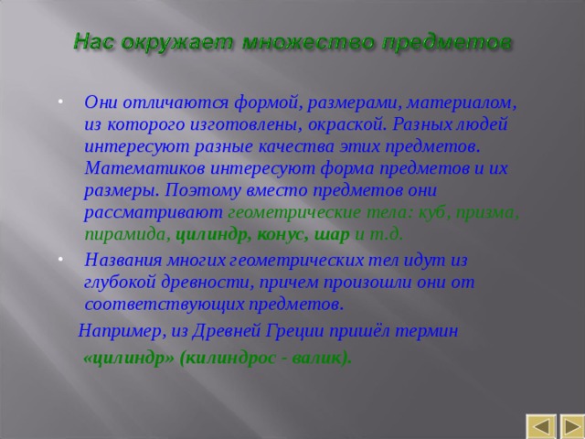 Они отличаются формой, размерами, материалом, из которого изготовлены, окраской. Разных людей интересуют разные качества этих предметов. Математиков интересуют форма предметов и их размеры. Поэтому вместо предметов они рассматривают геометрические тела: куб, призма, пирамида, цилиндр, конус, шар и т.д. Названия многих геометрических тел идут из глубокой древности, причем произошли они от соответствующих предметов.  Например, из Древней Греции пришёл термин   «цилиндр» (килиндрос - валик). 