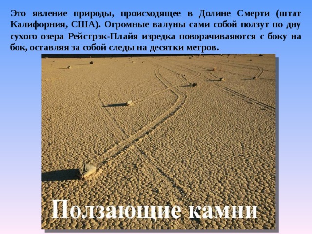 Это явление природы, происходящее в Долине Смерти (штат Калифорния, США). Огромные валуны сами собой ползут по дну сухого озера Рейстрэк-Плайя изредка поворачиваяются с боку на бок, оставляя за собой следы на десятки метров. 