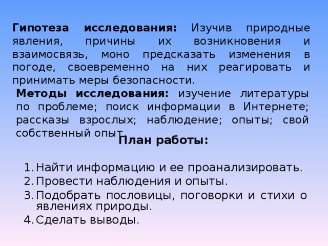 Гипотеза исследования: Изучив природные явления, причины их возникновения и взаимосвязь, моно предсказать изменения в погоде, своевременно на них реагировать и принимать меры безопасности. Методы исследования: изучение литературы по проблеме; поиск информации в Интернете; рассказы взрослых; наблюдение; опыты; свой собственный опыт. План работы: Найти информацию и ее проанализировать. Провести наблюдения и опыты. Подобрать пословицы, поговорки и стихи о явлениях природы. Сделать выводы. 
