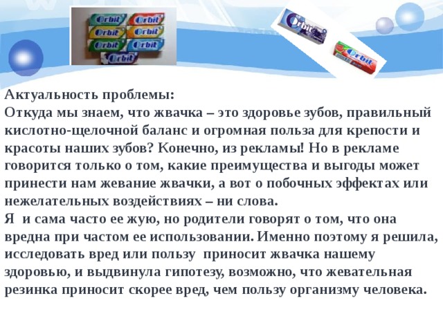 Актуальность проблемы:  Откуда мы знаем, что жвачка – это здоровье зубов, правильный кислотно-щелочной баланс и огромная польза для крепости и красоты наших зубов? Конечно, из рекламы! Но в рекламе говорится только о том, какие преимущества и выгоды может принести нам жевание жвачки, а вот о побочных эффектах или нежелательных воздействиях – ни слова.  Я  и сама часто ее жую, но родители говорят о том, что она вредна при частом ее использовании. Именно поэтому я решила, исследовать вред или пользу  приносит жвачка нашему здоровью, и выдвинула гипотезу, возможно, что жевательная резинка приносит скорее вред, чем пользу организму человека. 