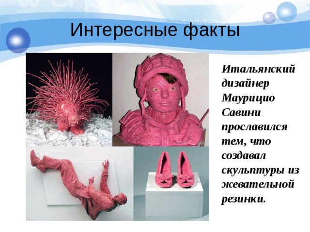 Интересные факты Итальянский дизайнер Маурицио Савини прославился тем, что создавал скульптуры из  жевательной резинки. 