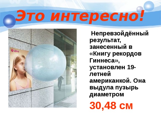 Это интересно!  Непревзойдённый результат, занесенный в «Книгу рекордов Гиннеса», установлен 19-летней американкой. Она выдула пузырь диаметром   30,48 см 