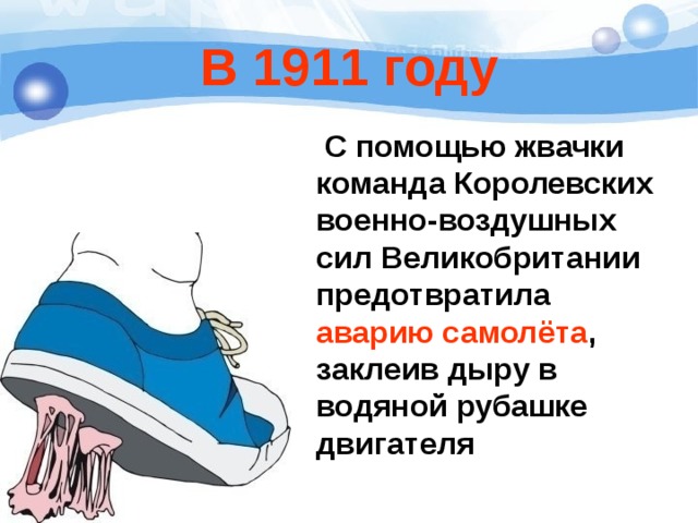 В 1911 году  С помощью жвачки команда Королевских военно-воздушных сил Великобритании предотвратила аварию самолёта , заклеив дыру в водяной рубашке двигателя 