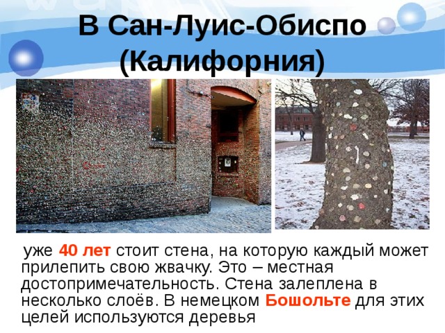 В Сан-Луис-Обиспо (Калифорния)  уже 40 лет стоит стена, на которую каждый может прилепить свою жвачку. Это – местная достопримечательность. Стена залеплена в несколько слоёв. В немецком Бошольте для этих целей используются деревья 