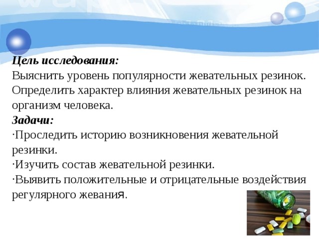 Цель исследования:   Выяснить уровень популярности жевательных резинок.  Определить характер влияния жевательных резинок на организм человека.  Задачи:   ·Проследить историю возникновения жевательной резинки.  ·Изучить состав жевательной резинки.  ·Выявить положительные и отрицательные воздействия регулярного жевани я.    