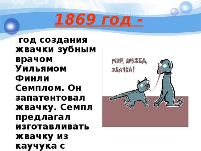 1869 год -   год создания жвачки зубным врачом Уильямом Финли Семплом. Он запатентовал жвачку. Семпл предлагал изготавливать жвачку из каучука с добавлением мела, угля и ароматизаторов.  