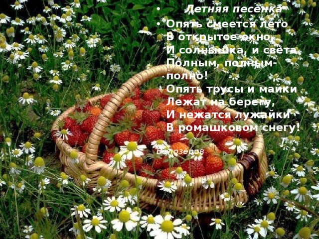  Летняя песенка Опять смеется лето  В открытое окно,  И солнышка, и света  Полным, полным-полно!  Опять трусы и майки  Лежат на берегу,  И нежатся лужайки  В ромашковом снегу!  Т Белозёров 