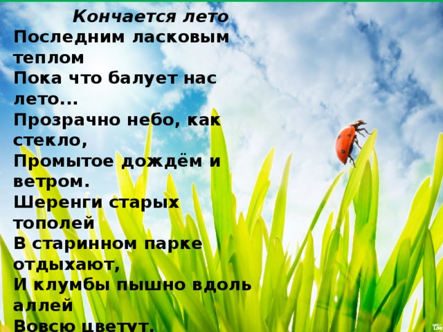  Кончается лето Последним ласковым теплом  Пока что балует нас лето...  Прозрачно небо, как стекло,  Промытое дождём и ветром.  Шеренги старых тополей  В старинном парке отдыхают,  И клумбы пышно вдоль аллей  Вовсю цветут, благоухают...  Плывёт по речке пароход,  Трава газонов изумрудна,   И в скорый осени приход  Ещё поверить очень трудно...    Н. Метелкина 