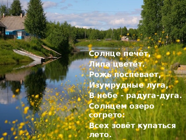 Солнце печёт, Липа цветёт. Рожь поспевает, Изумрудные луга, В небе - радуга-дуга. Солнцем озеро согрето: Всех зовёт купаться лето. 
