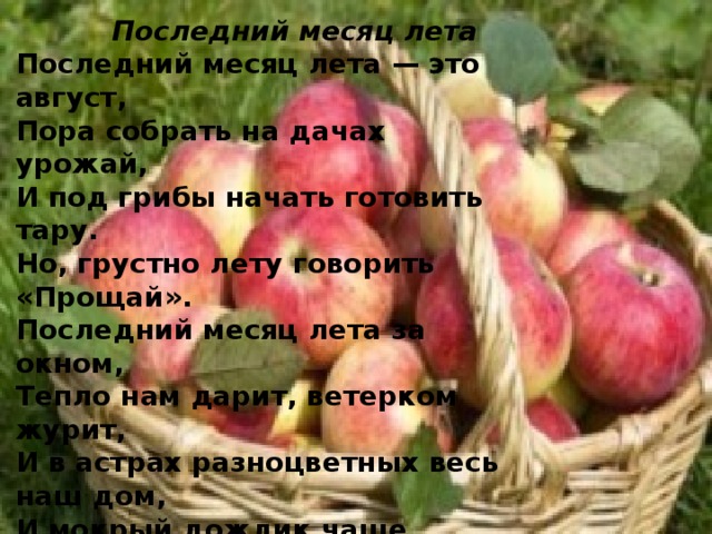  Последний месяц лета Последний месяц лета — это август,  Пора собрать на дачах урожай,  И под грибы начать готовить тару.  Но, грустно лету говорить «Прощай».  Последний месяц лета за окном,  Тепло нам дарит, ветерком журит,  И в астрах разноцветных весь наш дом,  И мокрый дождик чаще моросит.   Л. Ким 