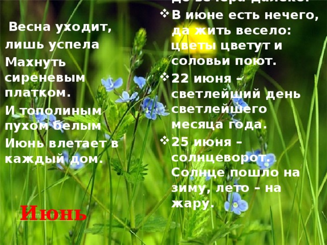 В июне солнце высоко, а сутра до вечера далеко. В июне есть нечего, да жить весело: цветы цветут и соловьи поют. 22 июня – светлейший день светлейшего месяца года. 25 июня – солнцеворот. Солнце пошло на зиму, лето – на жару.  Весна уходит, лишь успела Махнуть сиреневым платком. И тополиным пухом белым Июнь влетает в каждый дом. Июнь 