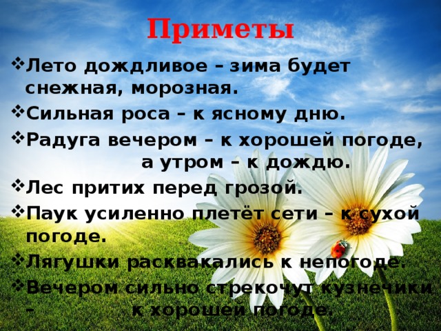 Приметы Лето дождливое – зима будет снежная, морозная. Сильная роса – к ясному дню. Радуга вечером – к хорошей погоде, а утром – к дождю. Лес притих перед грозой. Паук усиленно плетёт сети – к сухой погоде. Лягушки расквакались к непогоде. Вечером сильно стрекочут кузнечики – к хорошей погоде. 