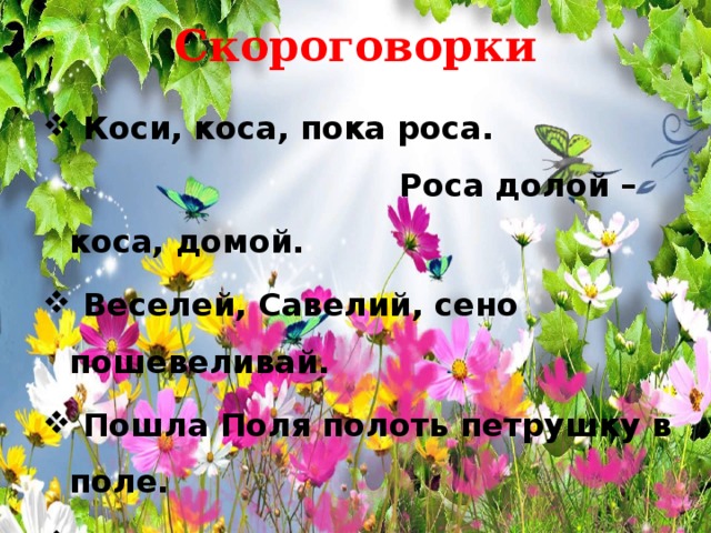 Скороговорки  Коси, коса, пока роса. Роса долой – коса, домой.  Веселей, Савелий, сено пошевеливай.  Пошла Поля полоть петрушку в поле.  Тимошка Трошке крошит крошки в окрошку.  У осы не усы, не усищи, а усики. 
