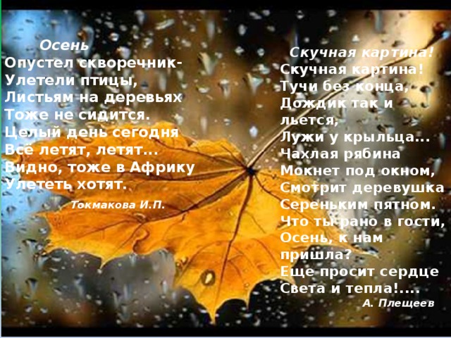    Осень  Опустел скворечник-  Улетели птицы,  Листьям на деревьях  Тоже не сидится.  Целый день сегодня  Всё летят, летят...  Видно, тоже в Африку  Улететь хотят.       Токмакова И.П.       Скучная картина!  Скучная картина!  Тучи без конца,  Дождик так и льется,  Лужи у крыльца...  Чахлая рябина  Мокнет под окном,  Смотрит деревушка  Сереньким пятном.  Что ты рано в гости,  Осень, к нам пришла?  Еще просит сердце  Света и тепла!....    А. Плещеев   
