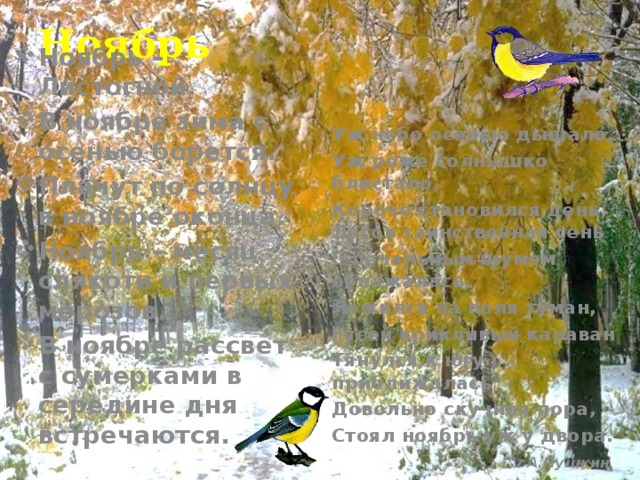 Ноябрь Ноябрь – Листогной. В ноябре зима с осенью борется. Плачут по солнцу в ноябре оконца. Ноябрь – месяц слякоти и первых морозов. В ноябре рассвет с сумерками в середине дня встречаются.  Уж небо осенью дышало, Уж реже солнышко блистало, Короче становился день, Лесов таинственная сень С печальным шумом обнажалась, Ложился на поля туман, Гусей крикливый караван Тянулся к югу : приближалась Довольно скучная пора, Стоял ноябрь уж у двора.  А.Пушкин 