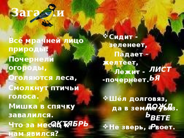 Загадки Сидит - зеленеет,  Падает – желтеет,  Лежит - -почернеет.  Шёл долговяз,  да в землю увяз.  Не зверь, а воет.  Всё мрачней лицо природы: Почернели огороды, Оголяются леса, Смолкнут птичьи голоса. Мишка в спячку завалился. Что за месяц к нам явился? ЛИСТЬЯ  ДОЖДЬ ВЕТЕР ОКТЯБРЬ 