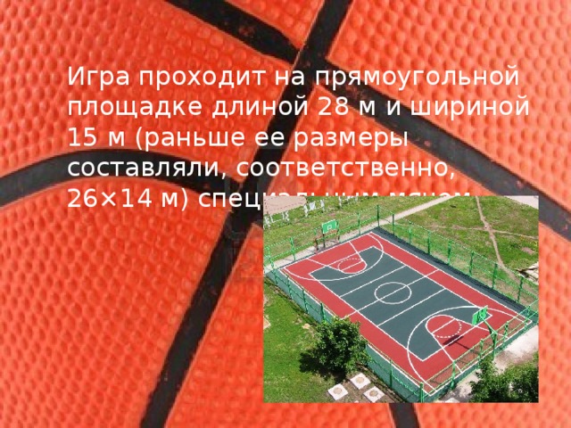 Игра проходит на прямоугольной площадке длиной 28 м и шириной 15 м (раньше ее размеры составляли, соответственно, 26×14 м) специальным мячом. 
