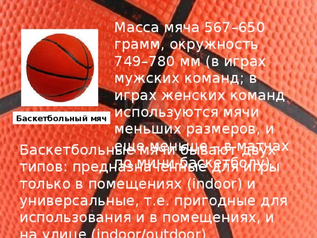 Масса мяча 567–650 грамм, окружность 749–780 мм (в играх мужских команд; в играх женских команд используются мячи меньших размеров, и еще меньше – в матчах по мини-баскетболу). Баскетбольный мяч Баскетбольные мячи бывают двух типов: предназначенные для игры только в помещениях (indoor) и универсальные, т.е. пригодные для использования и в помещениях, и на улице (indoor/outdoor). 