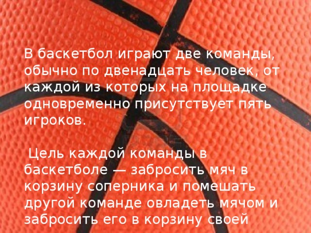 В баскетбол играют две команды, обычно по двенадцать человек, от каждой из которых на площадке одновременно присутствует пять игроков.  Цель каждой команды в баскетболе — забросить мяч в корзину соперника и помешать другой команде овладеть мячом и забросить его в корзину своей команды. 