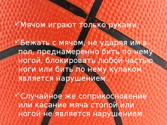 Мячом играют только руками. Бежать с мячом, не ударяя им в пол, преднамеренно бить по нему ногой, блокировать любой частью ноги или бить по нему кулаком является нарушением. Случайное же соприкосновение или касание мяча стопой или ногой не является нарушением. 