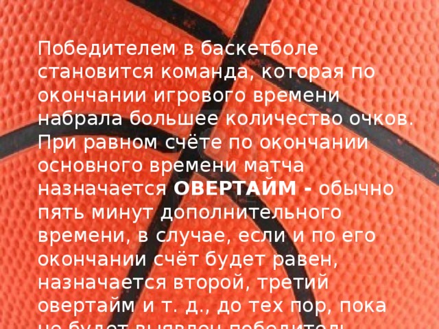 Победителем в баскетболе становится команда, которая по окончании игрового времени набрала большее количество очков. При равном счёте по окончании основного времени матча назначается  ОВЕРТАЙМ - обычно пять минут дополнительного времени, в случае, если и по его окончании счёт будет равен, назначается второй, третий овертайм и т. д., до тех пор, пока не будет выявлен победитель матча. 