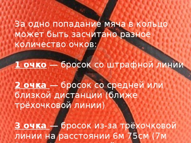 За одно попадание мяча в кольцо может быть засчитано разное количество очков: 1 очко  — бросок со штрафной линии 2 очка  — бросок со средней или близкой дистанции (ближе трёхочковой линии) 3 очка  — бросок из-за трёхочковой линии на расстоянии 6м 75см (7м 24 см в Национальной баскетбольной ассоциации) 