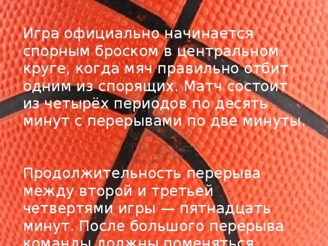 Игра официально начинается спорным броском в центральном круге, когда мяч правильно отбит одним из спорящих. Матч состоит из четырёх периодов по десять минут с перерывами по две минуты. Продолжительность перерыва между второй и третьей четвертями игры — пятнадцать минут. После большого перерыва команды должны поменяться корзинами. 