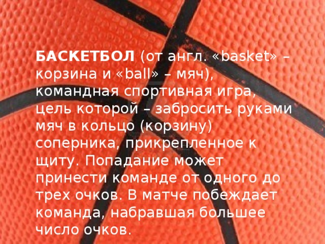 БАСКЕТБОЛ  (от англ. «basket» – корзина и «ball» – мяч), командная спортивная игра, цель которой – забросить руками мяч в кольцо (корзину) соперника, прикрепленное к щиту.   Попадание может принести команде от одного до трех очков. В матче побеждает команда, набравшая большее число очков. 