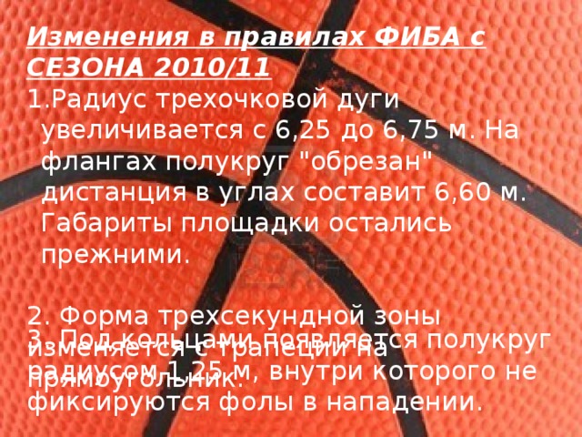Изменения в правилах ФИБА с СЕЗОНА 2010/11 Радиус трехочковой дуги увеличивается с 6,25 до 6,75 м. На флангах полукруг 