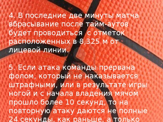 4. В последние две минуты матча вбрасывание после тайм-аутов будет проводиться  с отметок расположенных в 8,325 м от лицевой линии. 5. Если атака команды прервана фолом, который не наказывается штрафными, или в результате игры ногой и с начала владения мячом прошло более 10 секунд, то на повторную атаку даются не полные 24 секунды, как раньше, а только 14.  