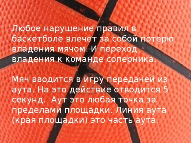Любое нарушение правил в баскетболе влечет за собой потерю владения мячом. И переход владения к команде соперника. Мяч вводится в игру передачей из аута. На это действие отводится 5 секунд.  Аут это любая точка за пределами площадки. Линия аута (края площадки) это часть аута. 