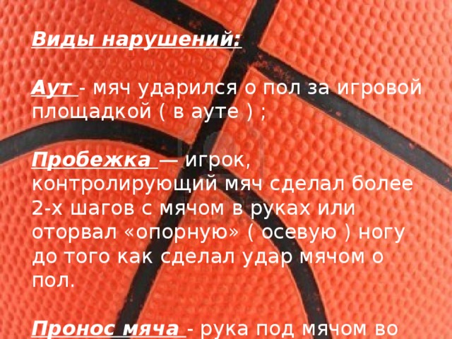 Виды нарушений:  Аут - мяч ударился о пол за игровой площадкой ( в ауте ) ; Пробежка — игрок, контролирующий мяч сделал более 2-х шагов с мячом в руках или оторвал «опорную» ( осевую ) ногу до того как сделал удар мячом о пол. Пронос мяча - рука под мячом во время ведения 