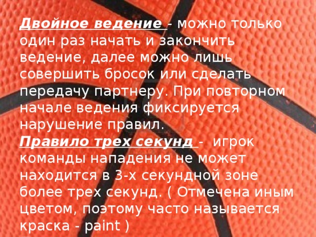 Двойное ведение - можно только один раз начать и закончить ведение, далее можно лишь совершить бросок или сделать передачу партнеру. При повторном начале ведения фиксируется нарушение правил. Правило трех секунд -  игрок команды нападения не может находится в 3-х секундной зоне более трех секунд. ( Отмечена иным цветом, поэтому часто называется краска - paint ) Правило восьми секунд - команде нападения отводится восемь секунд для того, что бы перевести мяч через центральную линию. 