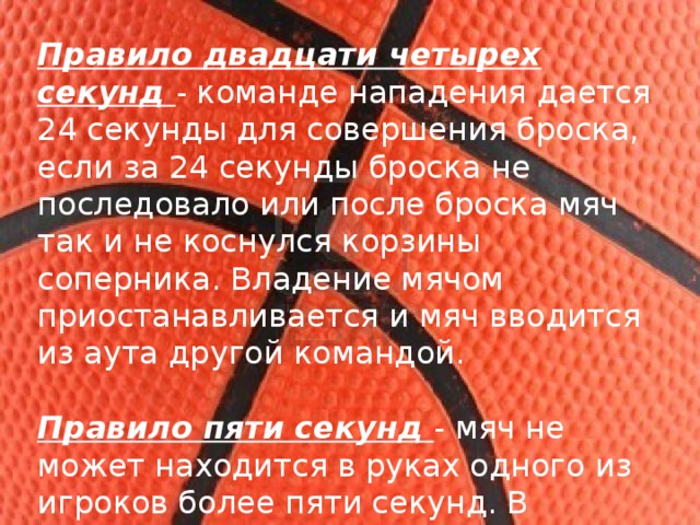 Правило двадцати четырех секунд - команде нападения дается 24 секунды для совершения броска, если за 24 секунды броска не последовало или после броска мяч так и не коснулся корзины соперника. Владение мячом приостанавливается и мяч вводится из аута другой командой. Правило пяти секунд - мяч не может находится в руках одного из игроков более пяти секунд. В американских правилах, правило звучит как 5 секунд спиной к кольцу. 