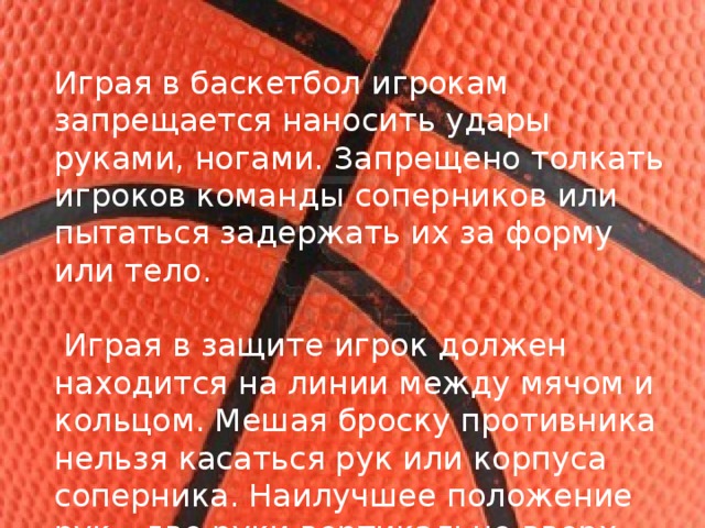 Играя в баскетбол игрокам запрещается наносить удары руками, ногами. Запрещено толкать игроков команды соперников или пытаться задержать их за форму или тело.  Играя в защите игрок должен находится на линии между мячом и кольцом. Мешая броску противника нельзя касаться рук или корпуса соперника. Наилучшее положение рук - две руки вертикально вверх. 