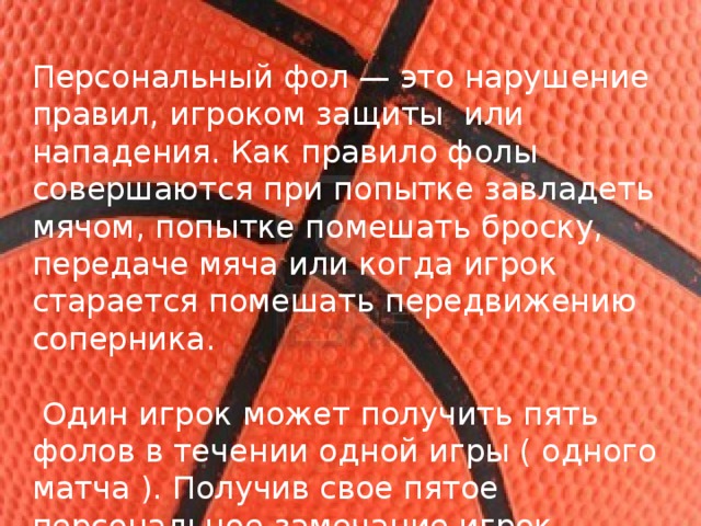 Персональный фол — это нарушение правил, игроком защиты  или нападения. Как правило фолы совершаются при попытке завладеть мячом, попытке помешать броску, передаче мяча или когда игрок старается помешать передвижению соперника.  Один игрок может получить пять фолов в течении одной игры ( одного матча ). Получив свое пятое персональное замечание игрок обязан покинуть площадку. 