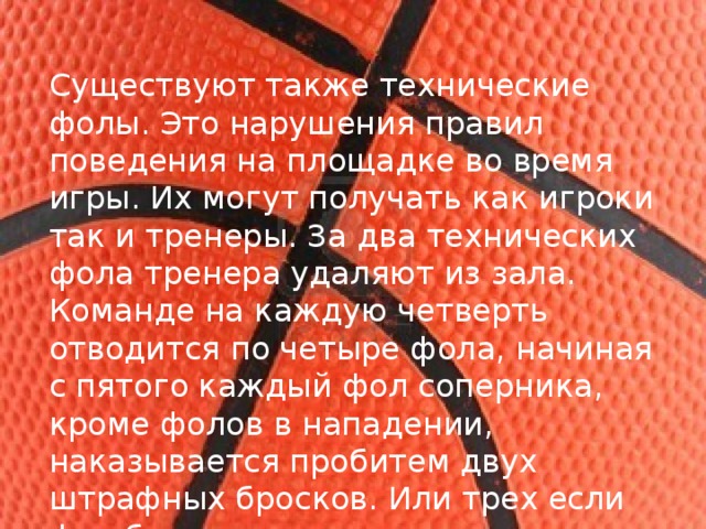 Существуют также технические фолы. Это нарушения правил поведения на площадке во время игры. Их могут получать как игроки так и тренеры. За два технических фола тренера удаляют из зала. Команде на каждую четверть отводится по четыре фола, начиная с пятого каждый фол соперника, кроме фолов в нападении, наказывается пробитем двух штрафных бросков. Или трех если фол был совершен при попытке трех очкового броска. 
