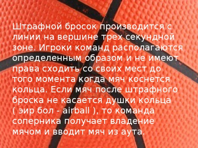 Штрафной бросок производится с линии на вершине трех секундной зоне. Игроки команд располагаются определенным образом и не имеют права сходить со своих мест до того момента когда мяч коснется кольца. Если мяч после штрафного броска не касается душки кольца ( эир бол - airball ), то команда соперника получает владение мячом и вводит мяч из аута. 
