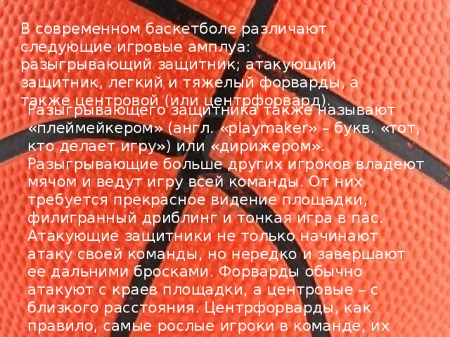 В современном баскетболе различают следующие игровые амплуа: разыгрывающий   защитник; атакующий защитник, легкий и тяжелый форварды, а также центровой (или центрфорвард). Разыгрывающего защитника также называют «плеймейкером» (англ. «playmaker» – букв. «тот, кто делает игру») или «дирижером». Разыгрывающие больше других игроков владеют мячом и ведут игру всей команды. От них требуется прекрасное видение площадки, филигранный дриблинг и тонкая игра в пас. Атакующие защитники не только начинают атаку своей команды, но нередко и завершают ее дальними бросками. Форварды обычно атакуют с краев площадки, а центровые – с близкого расстояния. Центрфорварды, как правило, самые рослые игроки в команде, их основная функция – борьба под своим и чужим щитом. 